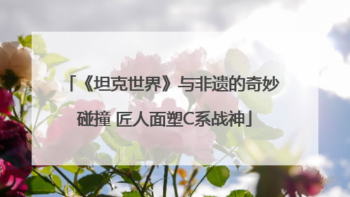 《坦克世界》与非遗的奇妙碰撞 匠人面塑C系战神