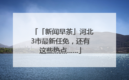 「新闻早茶」河北3市最新任免，还有这些热点……