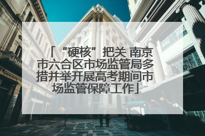“硬核”把关 南京市六合区市场监管局多措并举开展高考期间市场监管保障工作