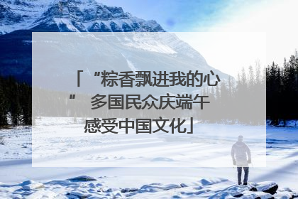 “粽香飘进我的心” 多国民众庆端午感受中国文化