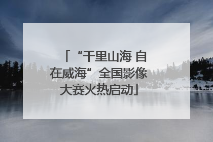 “千里山海 自在威海”全国影像大赛火热启动