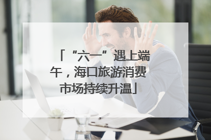 “六一”遇上端午，海口旅游消费市场持续升温