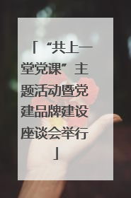 “共上一堂党课”主题活动暨党建品牌建设座谈会举行