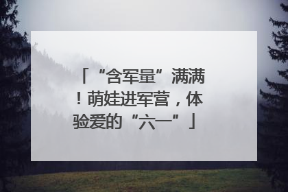 “含军量”满满！萌娃进军营，体验爱的“六一”