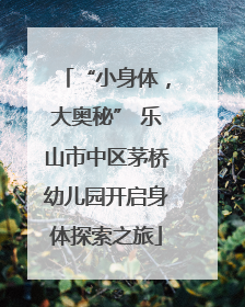 “小身体，大奥秘” 乐山市中区茅桥幼儿园开启身体探索之旅