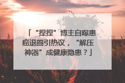 “捏捏”博主自曝患癌退圈引热议，“解压神器”成健康隐患？