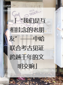 “我们是互相挂念的老朋友”——中哈联合考古见证跨越千年的文明交响