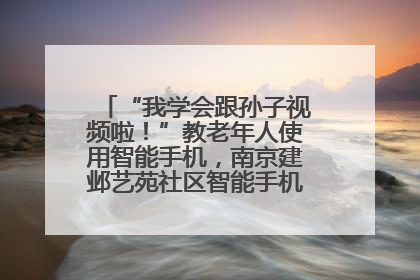 “我学会跟孙子视频啦！”教老年人使用智能手机，南京建邺艺苑社区智能手机课堂圆满落幕