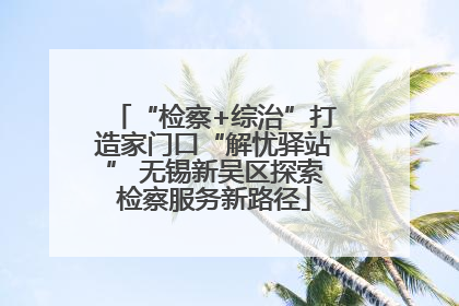 “检察+综治”打造家门口“解忧驿站” 无锡新吴区探索检察服务新路径