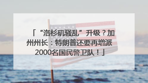 “洛杉矶骚乱”升级？加州州长：特朗普还要再增派2000名国民警卫队！