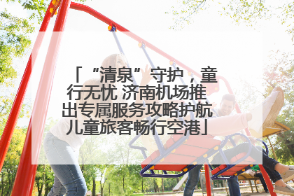 “清泉”守护，童行无忧 济南机场推出专属服务攻略护航儿童旅客畅行空港