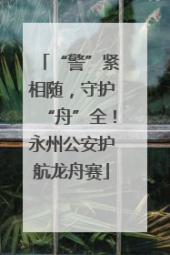 “警”紧相随，守护“舟”全！永州公安护航龙舟赛