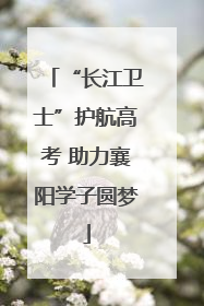 “长江卫士”护航高考 助力襄阳学子圆梦