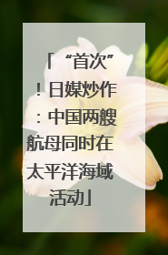“首次”！日媒炒作：中国两艘航母同时在太平洋海域活动