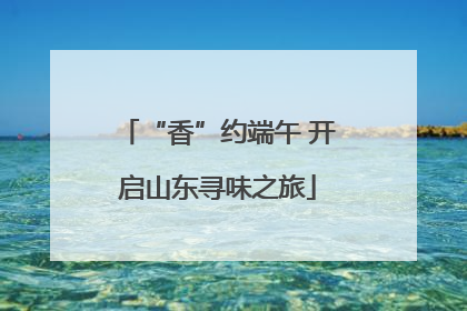 “香”约端午 开启山东寻味之旅