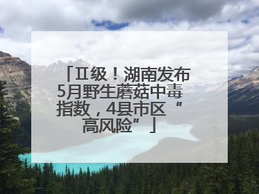 Ⅱ级！湖南发布5月野生蘑菇中毒指数，4县市区“高风险”