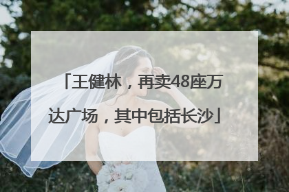 王健林，再卖48座万达广场，其中包括长沙