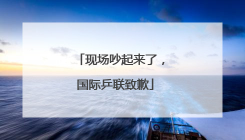 现场吵起来了，国际乒联致歉