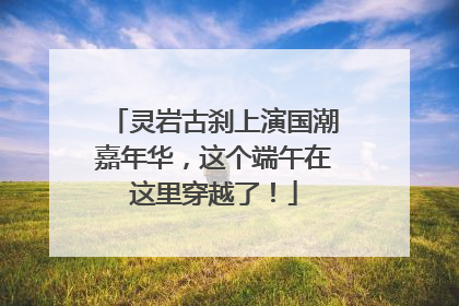 灵岩古刹上演国潮嘉年华，这个端午在这里穿越了！