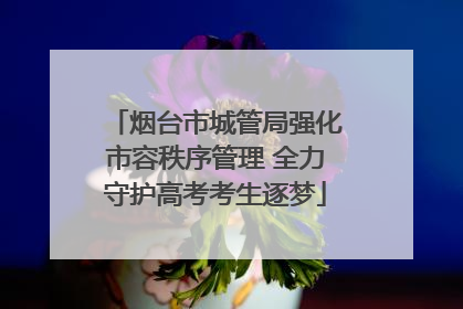烟台市城管局强化市容秩序管理 全力守护高考考生逐梦