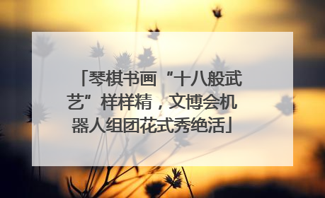 琴棋书画“十八般武艺”样样精，文博会机器人组团花式秀绝活