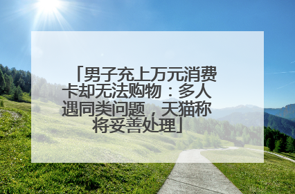 男子充上万元消费卡却无法购物：多人遇同类问题，天猫称将妥善处理