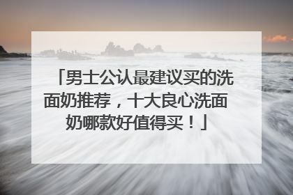 男士公认最建议买的洗面奶推荐，十大良心洗面奶哪款好值得买！