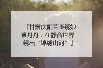 甘肃庆阳聋哑绣娘袁丹丹：在静音世界绣出“锦绣山河”