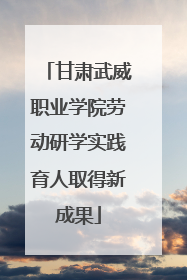 甘肃武威职业学院劳动研学实践育人取得新成果