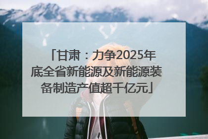 甘肃：力争2025年底全省新能源及新能源装备制造产值超千亿元