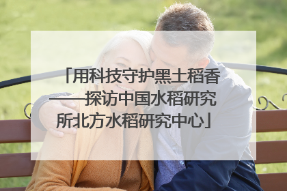 用科技守护黑土稻香——探访中国水稻研究所北方水稻研究中心