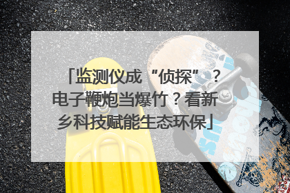 监测仪成“侦探”？电子鞭炮当爆竹？看新乡科技赋能生态环保