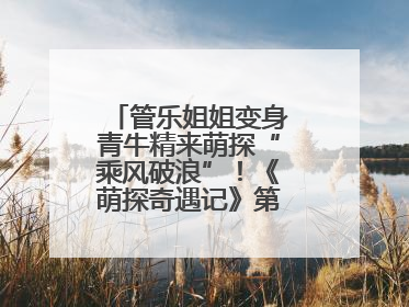 管乐姐姐变身青牛精来萌探“乘风破浪”！《萌探奇遇记》第五期全程高能