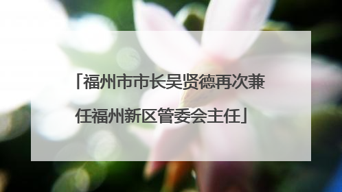 福州市市长吴贤德再次兼任福州新区管委会主任