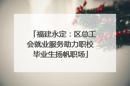 福建永定：区总工会就业服务助力职校毕业生扬帆职场