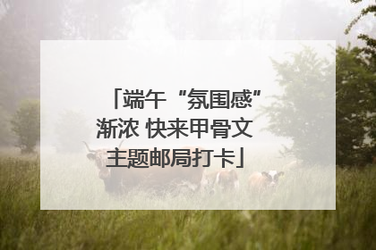 端午“氛围感”渐浓 快来甲骨文主题邮局打卡