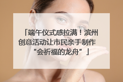 端午仪式感拉满！滨州创意活动让市民亲手制作“会祈福的龙舟”