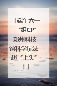 端午六一“组CP” 郑州科技馆科学玩法超“上头”！