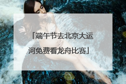 端午节去北京大运河免费看龙舟比赛