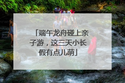 端午龙舟碰上亲子游，这三天小长假有点儿萌