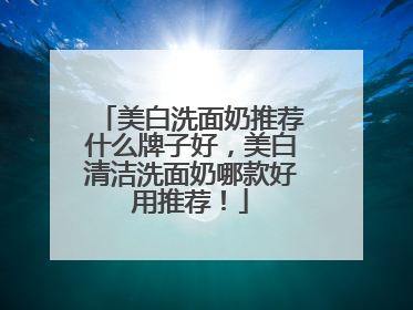美白洗面奶推荐什么牌子好，美白清洁洗面奶哪款好用推荐！