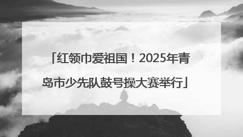 红领巾爱祖国！2025年青岛市少先队鼓号操大赛举行