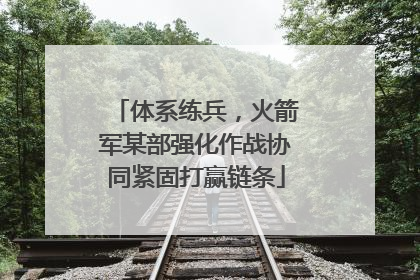 体系练兵，火箭军某部强化作战协同紧固打赢链条