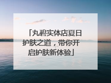丸碧实体店夏日护肤之道，带你开启护肤新体验