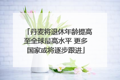 丹麦将退休年龄提高至全球最高水平 更多国家或将逐步跟进