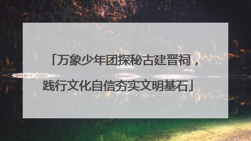 万象少年团探秘古建晋祠，践行文化自信夯实文明基石