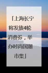 上海长宁将发放4轮消费券，举办时尚国潮市集