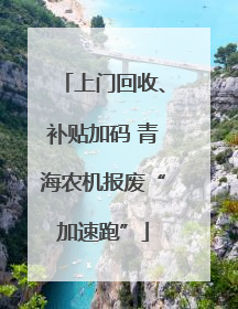 上门回收、补贴加码 青海农机报废“加速跑”