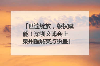 世遗绽放，版权赋能！深圳文博会上 泉州鲤城亮点纷呈