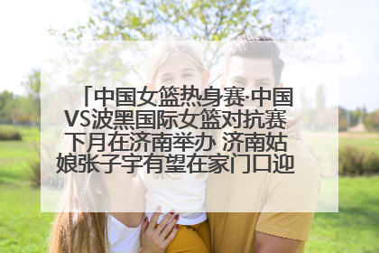 中国女篮热身赛·中国VS波黑国际女篮对抗赛下月在济南举办 济南姑娘张子宇有望在家门口迎来国家队首秀